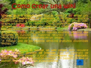 Wiki es igual a colaboración. Por lo tanto, si no existe una
cultura de colaboración en la empresa, si los departamentos o
las personas que la conforman funcionan cada uno por su lado,
la wiki no cumplirá su objetivo. Debe construirse primero una
actitud que permita dotar de contenidos a la herramienta, para
que sea asumida por todos los empleado
Si queremos tener una wiki en nuestra empresa tenemos dos
opciones en función de nuestros recursos y conocimientos
técnicos: 1) Instalar el programa en un propio,
2) Utilizar uno de los muchos servicios gratuitos disponibles
onlines.
La primera opción es montar un wiki propio pero requiere
disponer de un servidor de Internet (con un contrato de
alojamiento, por ejemplo) y algún conocimiento más avanzado,
como manejar. Hay multitud de sistemas wiki basados en que se
pueden descargar y utilizar gratuitamente
 