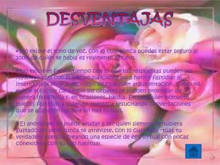 • No existe el tono de voz, con lo cual nunca puedes estar seguro al
100% de quién te habla es realmente sincero.
• No existe el factor tiempo con lo que tus respuestas pueden ser
reflexionadas con el tiempo suficiente para herir y fastidiar al
interlocutor en el punto débil de cualquier argumentación. Como no
existe el factor cansancio los debates se pueden prolongar de
manera indefinida y, en ocasiones, baldía. En cualquier momento
puedes fastidiar a quien te apetezca resucitando conversaciones
que se acabaron hace ya un mes (o más).
• El anonimato te puede ayudar a ser quien siempre te hubiera
gustado ser pero nunca te atreviste, con lo cual desvirtúas tu
verdadera esencia creando una especie de ego virtual con pocas
conexiones con tu ego habitual.
 