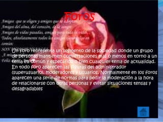 Foros
Un foro representa un segmento de la sociedad donde un grupo
de personas mantienen conversaciones más o menos en torno a un
tema en común y específico o bien cualquier tema de actualidad.
En todo foro aparecen las figuras del administrador
(superusuario), moderadores y usuarios. Normalmente en los foros
aparecen una serie de normas para pedir la moderación a la hora
de relacionarse con otras personas y evitar situaciones tensas y
desagradables
 