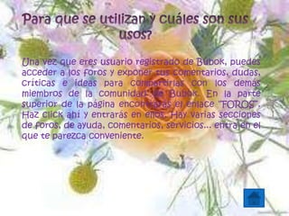 Una vez que eres usuario registrado de Bubok, puedes
acceder a los foros y exponer tus comentarios, dudas,
críticas e ideas para compartirlas con los demás
miembros de la comunidad de Bubok. En la parte
superior de la página encontrarás el enlace “FOROS”.
Haz click ahí y entrarás en ellos. Hay varias secciones
de foros, de ayuda, comentarios, servicios... entra en el
que te parezca conveniente.
 