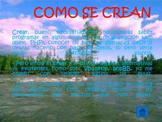 Crear, bueno necesariamente necesitarás saber
programar en algún lenguaje de programación web
(ejem. PHP), conocer de base de datos, es decir si
deseas hacerlo con base de datos, lo otro sería
hacer archivos planos.
- Pero entre el crear y el utilizar algunas alternativas
ya existentes como son: Vbulletin, phpBB, yo me
quedo con utilizar alguna de estas.
- Lo otro considerando no tener dominio ni hosting
para albergar tu foro, deberás recurrir a las
alternativas (por muchas que hay) gratis.
 