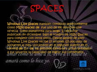 Windows Live Spaces (también conocido anteriormente
como MSN spaces) de fue uno de los servicios que
ofrecía como plataforma para blogs. El sitio fue
publicado en diciembre bajo el nombre de MSN Spaces
para competir con otros sitios. Desde agosto de 2007
Windows Live Spaces recibe 27 millones (27,000,000) de
visitantes al mes, ubicándolo en el segundo puesto en el
ranking de. En de ha decidido cerrarse y le han brindado
a sus usuarios la capacidad de migrar sus contenidos.
 