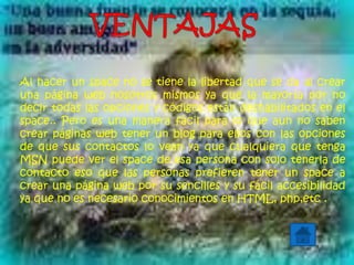 Al hacer un space no se tiene la libertad que se da al crear
una página web nosotros mismos ya que la mayoría por no
decir todas las opciones y códigos están deshabilitados en el
space.. Pero es una manera fácil para lo que aun no saben
crear páginas web tener un blog para ellos con las opciones
de que sus contactos lo vean ya que cualquiera que tenga
MSN puede ver el space de esa persona con solo tenerla de
contacto eso que las personas prefieren tener un space a
crear una página web por su sencilles y su fácil accesibilidad
ya que no es necesario conocimientos en HTML, php,etc .
 