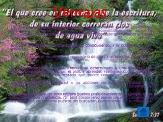 •Un blog es un espacio para el debate. El blog corporativo crea un ambiente de
comunicación interna y externa. En estas condiciones, los pequeños
intercambios de opiniones pueden convertirse en verdaderas reuniones virtuales
asíncronas para tratar temas de negocio.
•El blog corporativo potencia compartir conocimiento, y la colaboración con
personas afines.
•Se puede convertir en un valioso repositorio de ideas y referencias interesantes
para el futuro.
•El blog corporativo asocia un know-how determinado a una empresa. Los
clientes potenciales que visitan el blog, y aprenden realmente con él, perciben
una autoridad en el tema tratado que puede convertirse en más ventas.
•Un blog añade interactividad a las acciones de marketing digital o de
newsletters corporativos.
•Los blogs (de cualquier tipo) reciben buenos posicionamientos en Google, al ser
actualizados con frecuencia. Un blog corporativo puede llevar el contenido de
una empresa a los primeros puestos del buscador, favoreciendo así su visibilidad.
 