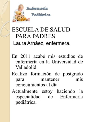 ESCUELA DE SALUD 
PARA PADRES 
Laura Arnáez, enfermera. 
En 2011 acabé mis estudios de 
enfermería en la Universidad de 
Valladolid. 
Realizo formación de postgrado 
para mantener mis 
conocimientos al día. 
Actualmente estoy haciendo la 
especialidad de Enfermería 
pediátrica. 
