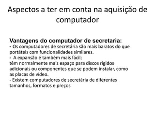 Aspectos a ter em conta na aquisição de
              computador

Vantagens do computador de secretaria:
- Os computadores de secretária são mais baratos do que
portáteis com funcionalidades similares.
- A expansão é também mais fácil;
têm normalmente mais espaço para discos rígidos
adicionais ou componentes que se podem instalar, como
as placas de vídeo.
- Existem computadores de secretária de diferentes
tamanhos, formatos e preços
 