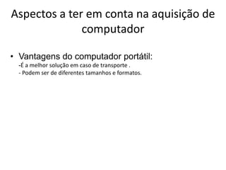 Aspectos a ter em conta na aquisição de
              computador

• Vantagens do computador portátil:
  -É a melhor solução em caso de transporte .
  - Podem ser de diferentes tamanhos e formatos.
 