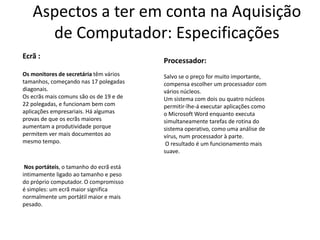 Aspectos a ter em conta na Aquisição
     de Computador: Especificações
Ecrã :
                                         Processador:
Os monitores de secretária têm vários    Salvo se o preço for muito importante,
tamanhos, começando nas 17 polegadas     compensa escolher um processador com
diagonais.                               vários núcleos.
Os ecrãs mais comuns são os de 19 e de   Um sistema com dois ou quatro núcleos
22 polegadas, e funcionam bem com        permitir-lhe-á executar aplicações como
aplicações empresariais. Há algumas      o Microsoft Word enquanto executa
provas de que os ecrãs maiores           simultaneamente tarefas de rotina do
aumentam a produtividade porque          sistema operativo, como uma análise de
permitem ver mais documentos ao          vírus, num processador à parte.
mesmo tempo.                              O resultado é um funcionamento mais
                                         suave.

 Nos portáteis, o tamanho do ecrã está
intimamente ligado ao tamanho e peso
do próprio computador. O compromisso
é simples: um ecrã maior significa
normalmente um portátil maior e mais
pesado.
 