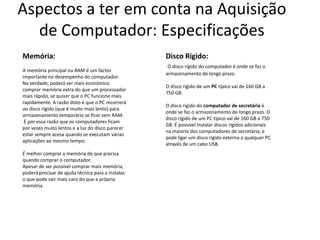 Aspectos a ter em conta na Aquisição
  de Computador: Especificações
Memória:                                            Disco Rígido:
                                                     O disco rígido do computador é onde se faz o
A memória principal ou RAM é um factor
                                                    armazenamento de longo prazo.
importante no desempenho do computador.
Na verdade, poderá ser mais económico
                                                    O disco rígido de um PC típico vai de 160 GB a
comprar memória extra do que um processador
                                                    750 GB.
mais rápido, se quiser que o PC funcione mais
rapidamente. A razão disto é que o PC recorrerá
                                                    O disco rígido do computador de secretária é
ao disco rígido (que é muito mais lento) para
                                                    onde se faz o armazenamento de longo prazo. O
armazenamento temporário se ficar sem RAM.
                                                    disco rígido de um PC típico vai de 160 GB a 750
 É por essa razão que os computadores ficam
                                                    GB. É possível instalar discos rígidos adicionais
por vezes muito lentos e a luz do disco parecer
                                                    na maioria dos computadores de secretária, e
estar sempre acesa quando se executam várias
                                                    pode ligar um disco rígido externo a qualquer PC
aplicações ao mesmo tempo.
                                                    através de um cabo USB.
É melhor comprar a memória de que precisa
quando comprar o computador.
Apesar de ser possível comprar mais memória,
poderá precisar de ajuda técnica para a instalar,
o que pode sair mais caro do que a própria
memória.
 