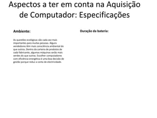 Aspectos a ter em conta na Aquisição
  de Computador: Especificações
 Ambiente:                                        Duração da bateria:

 As questões ecológicas são cada vez mais
 importantes para muitas pessoas. Alguns
 vendedores têm mais consciência ambiental do
 que outros. Dentro da carteira de produtos de
 cada fabricante, algumas máquinas serão mais
 verdes do que outras. Escolher computadores
 com eficiência energética é uma boa decisão de
 gestão porque reduz a conta de electricidade.
 