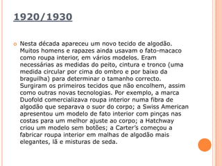 1920/1930Nesta década apareceu um novo tecido de algodão. Muitos homens e rapazes ainda usavam o fato-macaco como roupa interior, em vários modelos. Eram necessárias as medidas do peito, cintura e tronco (uma medida circular por cima do ombro e por baixo da braguilha) para determinar o tamanho correcto. Surgiram os primeiros tecidos que não encolhem, assim como outras novas tecnologias. Por exemplo, a marca Duofoldcomercializava roupa interior numa fibra de algodão que separava o suor do corpo; a SwissAmerican apresentou um modelo de fato interior com pinças nas costas para um melhor ajuste ao corpo; a Hatchway criou um modelo sem botões; a Carter’s começou a fabricar roupa interior em malhas de algodão mais elegantes, lã e misturas de seda.