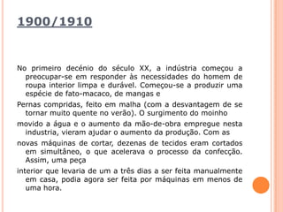 1900/1910 No primeiro decénio do século XX, a indústria começou a preocupar-se em responder às necessidades do homem de roupa interior limpa e durável. Começou-se a produzir uma espécie de fato-macaco, de mangas ePernas compridas, feito em malha (com a desvantagem de se tornar muito quente no verão). O surgimento do moinhomovido a água e o aumento da mão-de-obra empregue nesta industria, vieram ajudar o aumento da produção. Com asnovas máquinas de cortar, dezenas de tecidos eram cortados em simultâneo, o que acelerava o processo da confecção. Assim, uma peçainterior que levaria de um a três dias a ser feita manualmente em casa, podia agora ser feita por máquinas em menos de uma hora.