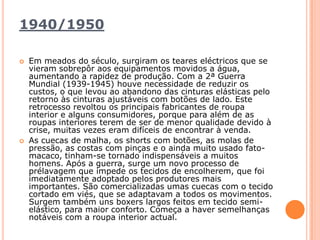 1940/1950Em meados do século, surgiram os teares eléctricos que se vieram sobrepôr aos equipamentos movidos a água, aumentando a rapidez de produção. Com a 2ª Guerra Mundial (1939-1945) houve necessidade de reduzir os custos, o que levou ao abandono das cinturas elásticas pelo retorno às cinturas ajustáveis com botões de lado. Este retrocesso revoltou os principais fabricantes de roupa interior e alguns consumidores, porque para além de as roupas interiores terem de ser de menor qualidade devido à crise, muitas vezes eram difíceis de encontrar à venda. As cuecas de malha, os shorts com botões, as molas de pressão, as costas com pinças e o ainda muito usado fato-macaco, tinham-se tornado indispensáveis a muitos homens. Após a guerra, surge um novo processo de prélavagem que impede os tecidos de encolherem, que foi imediatamente adoptado pelos produtores mais importantes. São comercializadas umas cuecas com o tecido cortado em viés, que se adaptavam a todos os movimentos. Surgem também uns boxers largos feitos em tecido semi-elástico, para maior conforto. Começa a haver semelhanças notáveis com a roupa interior actual.