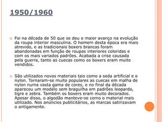 1950/1960 Foi na década de 50 que se deu o maior avanço na evolução da roupa interior masculina. O homem desta época era mais atrevido, e as tradicionais boxers brancas foram abandonadas em função de roupas interiores coloridas e com os mais variados padrões. Acabada a crise causada pela guerra, tanto as cuecas como os boxers eram muito vendidos.São utilizados novos materiais tais como a seda artificial e o nylon. Tornaram-se muito populares as cuecas em malha de nylon numa vasta gama de cores, e no final da década apareceu um modelo sem braguilha em padrões leopardo, tigre e zebra. Também os boxers eram muito decorados. Apesar disso, o algodão manteve-se como o material mais utilizado. Nos anúncios publicitários, as marcas satirizavam o antigamente.