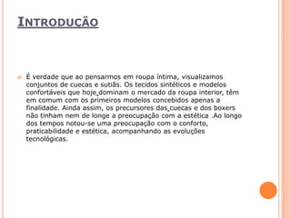 IntroduçãoÉ verdade que ao pensarmos em roupa íntima, visualizamos conjuntos de cuecas e sutiãs. Os tecidos sintéticos e modelos confortáveis que hojedominam o mercado da roupa interior, têm em comum com os primeiros modelos concebidos apenas a finalidade. Ainda assim, os precursores dascuecas e dos boxers não tinham nem de longe a preocupação com a estética .Ao longo dos tempos notou-se uma preocupação com o conforto, praticabilidade e estética, acompanhando as evoluções tecnológicas.