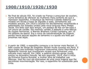 1900/1910/1920/1930  No final de século XIX, foi criado na França o precursor do soutien, numa tentativa de oferecer às mulheres mais conforto do que o repressor espartilho. A boutique de HeminieCadolle elaborou um modelo em tecido à base de algodão e seda, semelhante aos modelos actuais. Em 1914 o soutien foi devidamente reconhecido e patenteado nos Estados Unidos pela nova-iorquina MaryPhelps Jacob. Era feito com dois lenços, um pedaço de fita cor-de-rosa e um pouco de cordão. Ela resolveu vender a patente a uma fábrica de roupas femininas, a WarnerBrothersCorsetCompany, por 15 mil dólares da época. Era o início da industrialização do lingerie, porém havia poucas opções de tamanho e o ajuste era feito por presilhas nas alças.A partir de 1900, o espartilho começou a se tornar mais flexível. O bale russos de Serge de Diaghliev faziam muito sucesso em Paris. E seus trajes neo-orientais inspiraram costureiros como Paul-Poiret e MadeleineVionnet que inventaram roupas que formavam uma silhueta mais natural. Em 1904, a palavra soutien-gorge (sutiã) entrou no dicionário francês. No ano seguinte, 1914, com o início da Primeira Guerra Mundial, a mulher teve de trabalhar nas fábricas. Isso fez com ela precisasse de uma nova lingerie que lhe permitisse movimentação. Por isso, o espartilho foi substituído pela cinta.
