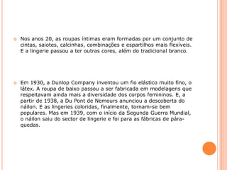 Nos anos 20, as roupas íntimas eram formadas por um conjunto de cintas, saiotes, calcinhas, combinações e espartilhos mais flexíveis. E a lingerie passou a ter outras cores, além do tradicional branco.Em 1930, a DunlopCompany inventou um fio elástico muito fino, o látex. A roupa de baixo passou a ser fabricada em modelagens que respeitavam ainda mais a diversidade dos corpos femininos. E, a partir de 1938, a DuPont de Nemours anunciou a descoberta do náilon. E as lingeries coloridas, finalmente, tornam-se bem populares. Mas em 1939, com o início da Segunda Guerra Mundial, o náilon saiu do sector de lingerie e foi para as fábricas de pára-quedas.