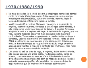 1970/1980/1990No final dos anos 70 e início dos 80, a inspiração romântica tomou conta da moda. Cinta-liga, meias 7/8 e corpetes, sem a antiga modelagem claustrofóbica, voltaram à moda. Rendas, laços e tecidos delicados enfeitavam cuecas e sutiãs.A década de 80 a cantora Madonna consagrou a exposição da lingerie, usando soutiens, corpetes e cintas-ligas como roupas, e não mais como underwear (roupa de baixo). O público feminino adoptou a ideia e a explora até hoje. A indústria de lingerie, por sua vez, elabora modelos cada vez mais sensuais e de materiais confortáveis. Transparências passaram a revelar belos soutiens e corpetes, usados até mesmo em ocasiões formais. Perto do ano 2000, as alcinhas de soutien são propositadamente deixadas à mostra. Revelando que as roupas íntimas estão longe de servir apenas para manter a higiene e conforto das mulheres, mas fazer parte da moda e do arsenal de sedução. Dos anos 90 até os dias de hoje, a lingerie, assim como a moda, não segue apenas um único estilo. Modelagens retro, como os boxers, convivem com as cuecas. Os sutiãs desestruturados dividem as mesmas prateleiras com os modelos de bojo. Tecidos naturais, como o algodão, são vendidos nas mesmas lojas de departamento que os modelos com tecidos tecnológicos