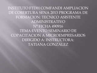 INSTITUTO FTDH COMFANDI AMPLIACION
DE COBERTURA SENA 2013 PROGRAMA DE
FORMACION: TECNICO ASISTENTE
ADMINISTRATIVO
N° FICHA 490916
TEMA:EVENTO SEMINARIO DE
COPACITACION A MICROEMPRESARIOS
DIRIGIDO A: INSTRUCTORA:
TATIANA GONZALEZ
 