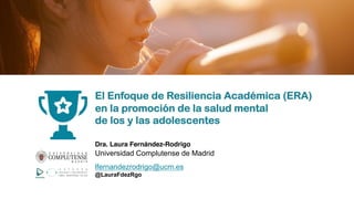El Enfoque de Resiliencia Académica (ERA)
en la promoción de la salud mental
de los y las adolescentes
Dra. Laura Fernández-Rodrigo
Universidad Complutense de Madrid
lfernandezrodrigo@ucm.es
@LauraFdezRgo
 