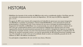 HISTORIA
◦ SlideShare fue lanzado el 4 de octubre de 2006.Este sitio web es considerado similar a YouTube, pero de
uso orientado a las presentaciones de series de diapositivas . El 4 de mayo de 2012 fue adquirida
por LinkedIn.
◦ En agosto de 2015 como muestra del compromiso de LinkedIn de apostar por una mayor integración
con SlideShare se produjo un pasándose a llamar LinkedInSlideShare, con la intención de tratar de
profesionalizar y evolucionar la web. Como muestra de esta nueva estrategia de profesionalización e
integración de LinkedIn conSlideShare van a ir presentando una seria de aplicaciones y mejoras de su
sitio web, que comprenderán desde la nueva herramienta Clipping hasta opciones para una mejor
organización, formas de posicionamiento personal de los usuarios o búsqueda de expertos en categorías
que interesen al propio usuario, así como otras herramientas personalizadas. Según la compañía tiene 70
millones de usuarios mensuales activos y un total de aproximado de 400 mil presentaciones añadidas cada
mes. El contenido en el sitio web casi se ha doblado desde la unión con LinkedIn, pasando de los 10
millones en 2013 a 18 millones actualmente. 5
◦ Los principales competidores de este servicio son, Issuu y Docstoc.
11/04/2016 SOMOS LICENAL LA ECXELENCIA EL IDEAL
 