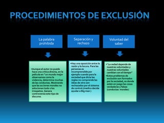 La palabra                     Separación y                   Voluntad del
       prohibida                        rechazo                         saber




                                   •Hay una oposición entre la    •“La vedad depende de
                                    razón y la locura. Para las    nuestras voluntades y
•Aunque el autor no puede           personas es                    nuestras voluntades
 hace una critica directa, en la    incomprensible por             cambian con el tiempo”
 película en “un mundo mejor        ejemplo cuando para la
                                                                  •Estos problemas de
 observamos como la                 sociedad que dicta las         exclusión son formados
 violencia, determina muchas        reglas no comprende las
                                                                   por la sociedad, es donde
 de las conductas. Mostrando        ideas de otro son
                                                                   están en juego las cosas
 que las acciones morales no        rechazados por el sistema
                                                                   verdaderas y falsas
 solucionan todo s los              de control.(medico decide
                                                                   (conductas morales)
 irrespetos. Genera                 ayudar a Big man )
 controversia este tipo de
 discurso.
 