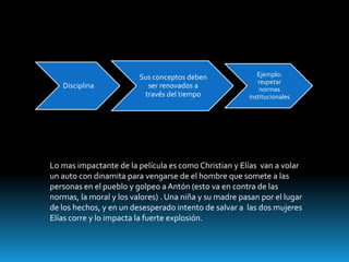 Sus conceptos deben               Ejemplo:
                                                           respetar
   Disciplina              ser renovados a                  normas
                          través del tiempo             institucionales




Lo mas impactante de la película es como Christian y Elías van a volar
un auto con dinamita para vengarse de el hombre que somete a las
personas en el pueblo y golpeo a Antón (esto va en contra de las
normas, la moral y los valores) . Una niña y su madre pasan por el lugar
de los hechos, y en un desesperado intento de salvar a las dos mujeres
Elías corre y lo impacta la fuerte explosión.
 