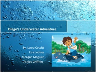 Diego's Underwater Adventure By: Laura Cossitt Lisa Loblaw Meagan Maguire Ashley Griffiths  