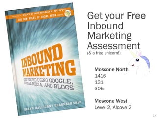 Get your Free
Inbound
Marketing
Assessment
(& a free unicorn!)


  Moscone North
  1416
  131
  305

  Moscone West
  Level 2, Alcove 2
                      23	
  
 