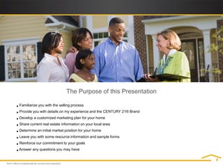 The Purpose of this Presentation

• Familiarize you with the selling process
• Provide you with details on my experience and the CENTURY 21® Brand
• Develop a customized marketing plan for your home
• Share current real estate information on your local area
• Determine an initial market position for your home
• Leave you with some resource information and sample forms
• Reinforce our commitment to your goals
• Answer any questions you may have
 
