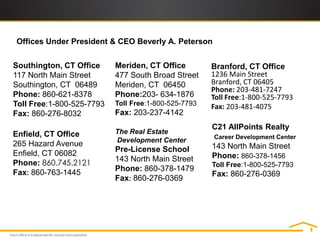 Offices Under President & CEO Beverly A. Peterson


Southington, CT Office     Meriden, CT Office         Branford, CT Office
117 North Main Street      477 South Broad Street     1236 Main Street
Southington, CT 06489      Meriden, CT 06450          Branford, CT 06405
                                                      Phone: 203-481-7247
Phone: 860-621-8378        Phone:203- 634-1876        Toll Free:1-800-525-7793
Toll Free:1-800-525-7793   Toll Free:1-800-525-7793   Fax: 203-481-4075
Fax: 860-276-8032          Fax: 203-237-4142
                                                      C21 AllPoints Realty
Enfield, CT Office         The Real Estate
                                                      Career Development Center
                           Development Center
265 Hazard Avenue                                     143 North Main Street
Enfield, CT 06082          Pre-License School
                           143 North Main Street      Phone: 860-378-1456
Phone: 860.745.2121                                   Toll Free:1-800-525-7793
Fax: 860-763-1445          Phone: 860-378-1479
                                                      Fax: 860-276-0369
                           Fax: 860-276-0369
 