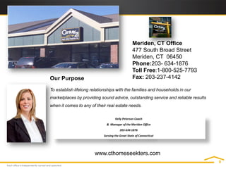 Meriden, CT Office
                                                 477 South Broad Street
                                                 Meriden, CT 06450
                                                 Phone:203- 634-1876
                                                 Toll Free:1-800-525-7793
Our Purpose                                      Fax: 203-237-4142

To establish lifelong relationships with the families and households in our
marketplaces by providing sound advice, outstanding service and reliable results
when it comes to any of their real estate needs.

                                    Kelly Peterson Coach
                              & Manager of the Meriden Office
                                        203-634-1876
                            Serving the Great State of Connecticut




                       www.cthomeseekters.com
 