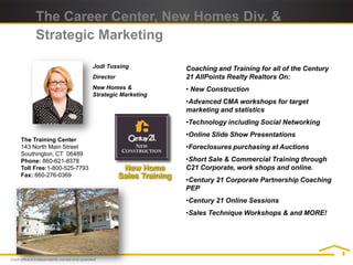 The Career Center, New Homes Div. &
     Strategic Marketing

                           Jodi Tussing          Coaching and Training for all of the Century
                           Director              21 AllPoints Realty Realtors On:
                           New Homes &           • New Construction
                           Strategic Marketing
                                                 •Advanced CMA workshops for target
                                                 marketing and statistics
                                                 •Technology including Social Networking
                                                 •Online Slide Show Presentations
The Training Center
143 North Main Street                            •Foreclosures purchasing at Auctions
Southington, CT 06489
Phone: 860-621-8378                              •Short Sale & Commercial Training through
Toll Free:1-800-525-7793                         C21 Corporate, work shops and online.
Fax: 860-276-0369
                                                 •Century 21 Corporate Partnership Coaching
                                                 PEP
                                                 •Century 21 Online Sessions
                                                 •Sales Technique Workshops & and MORE!
 