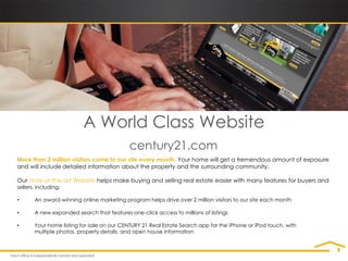 A World Class Website
                                            century21.com
More than 2 million visitors come to our site every month. Your home will get a tremendous amount of exposure
and will include detailed information about the property and the surrounding community.

Our state-of-the-art Website helps make buying and selling real estate easier with many features for buyers and
sellers, including:

•      An award-winning online marketing program helps drive over 2 million visitors to our site each month

•      A new expanded search that features one-click access to millions of listings

•      Your home listing for sale on our CENTURY 21 Real Estate Search app for the iPhone or iPod touch, with
       multiple photos, property details, and open house information
 