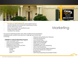 As a CENTURY 21® professional I will...
     Provide you with professional, personalized service
     Monitor details and coordinate marketing activities

                                                                                    Marketing
      for the sale of your home
     Show your property to qualified buyers
     Present all written offers
     Facilitate the closing

Our proven Marketing System also offers traditional and proprietary
marketing tools, systems and services to help get your home sold,
including:                                        Website Listing Distribution Network
                                                   National Advertising
  CENTURY 21 Internet Marketing Program:           Local Advertising
   www.century21.com                              Global Referral Network
   www.century21espanol.com                     Seller Service Pledge®
   Neighborhood Profiles                          Mortgage℠ Services
   Targeted E-mail Communication                  Preferred Client Club Marketing
   Social Media Website                           Direct Mail Marketing
        - Facebook                                 Fine Homes & Estates Digital Magazine
        - Twitter                                  Buyer lead distribution program
        - YouTube                                  (LeadRouter)
        - Flickr                                  Client lead reporting tool (Golden Ruler)
 