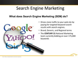 Search Engine Marketing
What does Search Engine Marketing (SEM) do?

                     • Drives more traffic to your web site by
                       paying for targeted keyword search
                       results with search engines.
                     • Brand, Generic, and Regional terms
                     • The CENTURY 21 National Marketing
                       team currently bidding on over 175,000
                       keywords
 