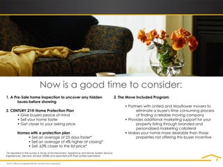 Now is a good time to consider:
1. A Pre-Sale home inspection to uncover any hidden                                   3. The Move Included Program:
       issues before showing
                                                                                           • Partners with United and Mayflower movers to
2. CENTURY 21® Home Protection Plan                                                              eliminate a buyer's time consuming process
      • Give buyers peace of mind                                                                of finding a reliable moving company
      • Sell your home faster                                                              • Provides additional marketing support for your
      • Get closer to your asking price                                                          property listing through branded and
                                                                                                 personalized marketing collateral
        Homes with a protection plan                                                       • Makes your home more desirable than those
            • Sell an average of 23 days faster*                                                 properties not offering this buyer incentive
            • Sell an average of 4% higher at closing*
            • Sell .63% closer to the list price*
*As reported in the survey A Study of Homeowners’ Appliance and Home System Service
Experiences, Decision Analyst (2008) and reprinted with their written permission.
 