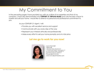 My Commitment to You
In the preceding pages I have provided you with an outline of my expertise and that of my
company. I have also demonstrated why CENTURY 21 AllPoints Realty and I are the best choice to
market and sell your home. I would like to extend my personal and professional commitment to
you.

             As your CENTURY 21 Agent, I will:
               • Provide you with excellent service and support
               • Communicate with you every step of the way
               • Represent your interests ethically and professionally
               • Make every effort to sell your home promptly and at a fair price


                          Let me go to work for you now!

                                                 Laura Forcinelli
                                                  REALTOR
                                                 1236 Main Street, Branford CT
                                                 117 North Main Street, Southington CT
                                                 477 South Broad Street, Meriden CT
                                                 265 Hazard Avenue, Enfield CT
                                                 Phone 203.915.3194
                                                 www.C21allpointsrealty.com
 