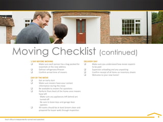 Moving Checklist (continued)
    1 DAY BEFORE MOVING                                    DELIVERY DAY
           Make sure each person has a bag packed for           Make sure you understand how mover expects
            essentials at the new address                         to be paid
           Defrost refrigerator/freezer                         Supervise unloading and any unpacking
           Confirm arrival time of movers                       Confirm receipt of all items on inventory sheets
                                                                 Welcome to your new home!
    DAY OF THE MOVE
           Get an early start
           Make sure movers have your contact
            information during the move
           Be available to movers for questions
           Perform final check of the home once movers
            have left
            - Make sure any appliances left behind are
              turned off
            - Be sure to leave keys and garage door
              openers
           All rooms should be at least broom clean and
            prepared for buyer walk through inspection
 