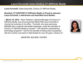 Laura Forcinelli Joins Century 21 AllPoints Realty
Laura Forcinelli, Sales Associate, Century 21 AllPoints Realty

Branford, CT CENTURY 21 AllPoints Realty is Proud to welcome
Laura Forcinelli, a well-known and well-liked local Realtor.

– March 15, 2012 – Ryan Peterson, General Manager of Century 21
AllPoints Realty, has announced that REALTOR Laura Forcinelli is
moving her business to his office. Forcinelli, who was previously
affiliated with a regional real estate brokerage, made the transition to
Century 21 AllPoints Realty to access*** the network’s extraordinary
technology programs** and for the benefits of listing client’s properties
with the number one brand in Real Estate for over 30 years, Century 21.

                    SMARTER, BOLDER, FASTER
 