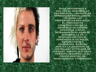 • Hace referencia e
  incluye el desarrollo
psicosexual, los papeles
aprendidos socialmente,
         así como las
 preferencias sexuales.
        El proceso de
     construcción de la
    identidad de género
      acontece a nivel
 intraindividual pero se
       desarrolla en
     interacción con el
   aprendizaje de roles,
       estereotipos y
     conductas. Esto no
  implica la asunción de
los roles y actitudes de
género, puesto que cada
 persona desarrolla su
      propio sentido de
masculinidad y feminidad
 