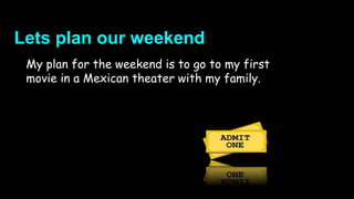 Lets plan our weekend
My plan for the weekend is to go to my first
movie in a Mexican theater with my family.
 