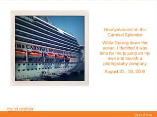 Honeymooned on the Carnival Splendor While floating down the ocean, I decided it was time for me to jump on my own and launch a photography company August 23 - 30, 2009 