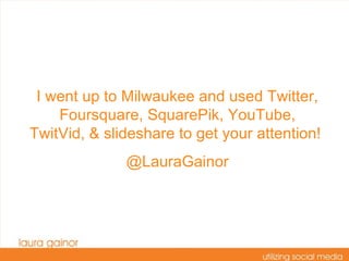 I went up to Milwaukee and used Twitter, Foursquare, SquarePik, YouTube, TwitVid, & slideshare to get your attention!  @LauraGainor 