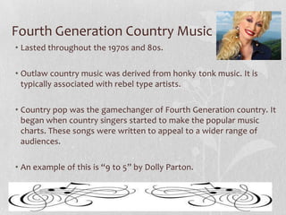 Fourth Generation Country Music
• Lasted throughout the 1970s and 80s.

• Outlaw country music was derived from honky tonk music. It is
typically associated with rebel type artists.
• Country pop was the gamechanger of Fourth Generation country. It
began when country singers started to make the popular music
charts. These songs were written to appeal to a wider range of
audiences.
• An example of this is “9 to 5” by Dolly Parton.

 