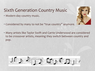Sixth Generation Country Music
• Modern day country music.

• Considered by many to not be “true country” anymore.
• Many artists like Taylor Swift and Carrie Underwood are considered
to be crossover artists, meaning they switch between country and
pop.

 