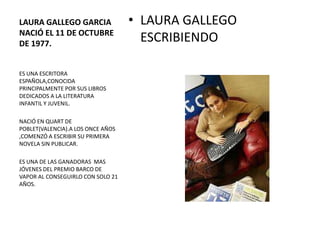 LAURA GALLEGO GARCIA               • LAURA GALLEGO
NACIÓ EL 11 DE OCTUBRE
DE 1977.
                                     ESCRIBIENDO

ES UNA ESCRITORA
ESPAÑOLA,CONOCIDA
PRINCIPALMENTE POR SUS LIBROS
DEDICADOS A LA LITERATURA
INFANTIL Y JUVENIL.

NACIÓ EN QUART DE
POBLET(VALENCIA).A LOS ONCE AÑOS
,COMENZÓ A ESCRIBIR SU PRIMERA
NOVELA SIN PUBLICAR.

ES UNA DE LAS GANADORAS MAS
JÓVENES DEL PREMIO BARCO DE
VAPOR AL CONSEGUIRLO CON SOLO 21
AÑOS.
 