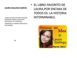 • EL LIBRO FAVORITO DE
LAURA GALLEGO GARCÍA
                                    LAURA,POR ENCIMA DE
                                    TODOS ES: LA HISTORIA
LAURA GALLEGO ESTUDIÓ FILOLOGÍA     INTERMINABLE.
HISPÁNICA PORQUE QUERIA SER
PROFESORA DE LITERATURA.
TERMINOÓ LA CARRERA PERO NO SU
DOCTORADO.




            FIN
 