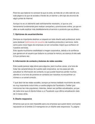 Para los que todavía no conocen lo que es esto, se trata de un sitio web de una
sola página a la que se accede a través de un banner u otro tipo de anuncio de
algún portal de Internet.
Aunque no es un elemento web estrictamente necesario, sí que es una
herramienta fundamental para realizar campañas y promociones online, ya que en
ellas se suele explicar más detalladamente el servicio o producto que se ofrece.
7. Opiniones de usuarios/clientes
Siempre es importante destinar un espacio en todo diseño web profesional, tanto
para destacar testimonios de usuarios de nuestros productos o servicios, tanto
como para incluir logos de empresas (si son conocidas mejor) que confiaron en
nuestros servicios.
Esto aporta muchísima credibilidad e imagen corporativa, debido a la confianza
que genera en el usuario que todavía no conoce la marca y se acerca al sitio web
2.0 por primera vez.
8. Información de contacto y botones de redes sociales
Esto puede parecer algo obvio para algunos, pero muchas veces, a la hora de
tratar las características de nuestra web corporativa, se nos pasa por alto
actualizar la información de contacto, lo que puede hacernos perder muchos
clientes si a la hora de ponerse en contacto con nosotros no encuentran un
número o un email correcto.
Y qué decir de las redes sociales, aunque ya hemos hablado muchísimo de esto,
es muy importante incluir links a nuestra página de Facebook o Twitter (por
mencionar las más populares). Además, deben ser perfiles actualizados, ya que
de nada sirve que el cliente linkee a un Facebook cuya última actualización data
de 3 meses atrás.
9. Diseño responsive
Diríamos que ya es casi imposible para una empresa que quiere tener una buena
reputación en el ámbito 2.0 manejarse sin un diseño web responsive. Tu página
 
