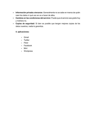  Información privada a terceros: Generalmente no se sabe en manos de quién
caen los datos ni qué uso se va a hacer de ellos.
 Cambios en las condiciones del servicio: Puede que el servicio sea gratis hoy
y mañana no.
 Copias de seguridad: Si bien es posible que tengan mejores copias de los
datos nuestros, nadie lo garantiza.
4. aplicaciones:
- Gmail
- Twitter
- Flickr
- Facebook
- Mint
- Wordpress
 